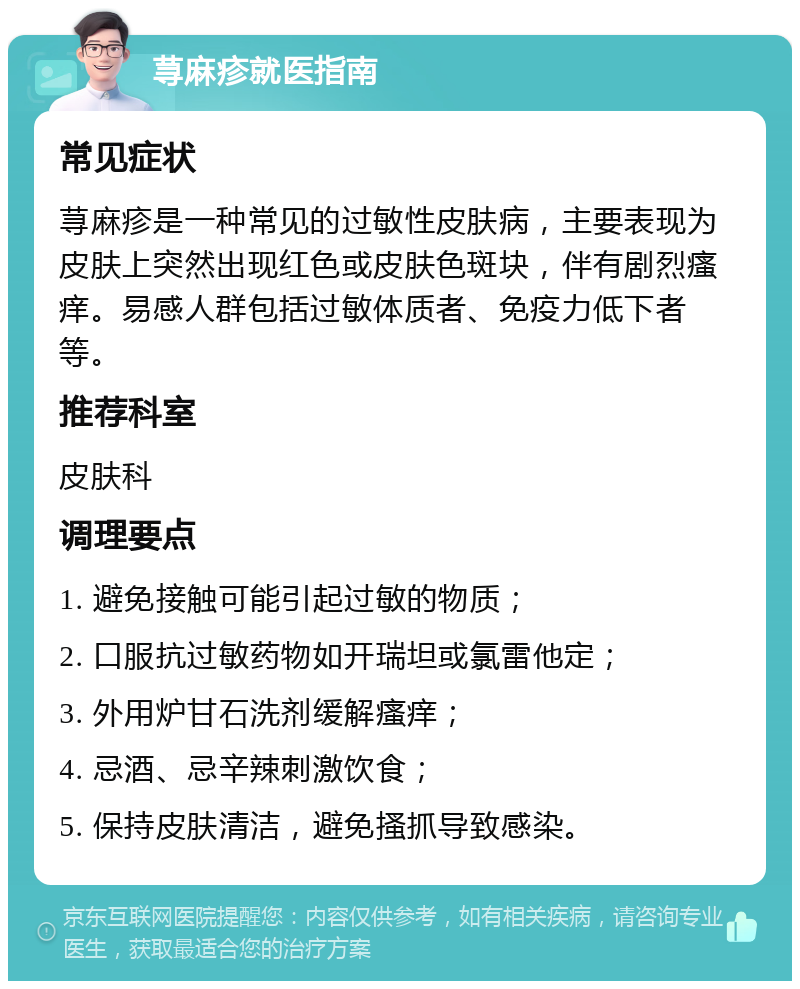 荨麻疹就医指南 常见症状 荨麻疹是一种常见的过敏性皮肤病，主要表现为皮肤上突然出现红色或皮肤色斑块，伴有剧烈瘙痒。易感人群包括过敏体质者、免疫力低下者等。 推荐科室 皮肤科 调理要点 1. 避免接触可能引起过敏的物质； 2. 口服抗过敏药物如开瑞坦或氯雷他定； 3. 外用炉甘石洗剂缓解瘙痒； 4. 忌酒、忌辛辣刺激饮食； 5. 保持皮肤清洁，避免搔抓导致感染。