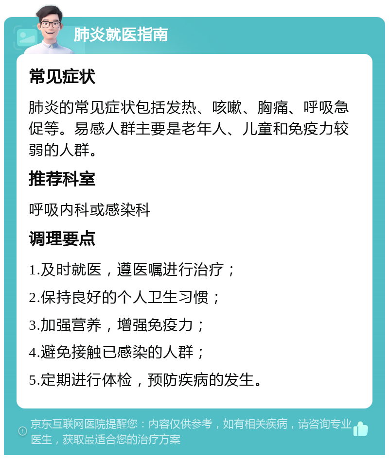 肺炎就医指南 常见症状 肺炎的常见症状包括发热、咳嗽、胸痛、呼吸急促等。易感人群主要是老年人、儿童和免疫力较弱的人群。 推荐科室 呼吸内科或感染科 调理要点 1.及时就医，遵医嘱进行治疗； 2.保持良好的个人卫生习惯； 3.加强营养，增强免疫力； 4.避免接触已感染的人群； 5.定期进行体检，预防疾病的发生。