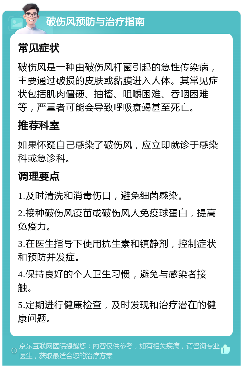 破伤风预防与治疗指南 常见症状 破伤风是一种由破伤风杆菌引起的急性传染病，主要通过破损的皮肤或黏膜进入人体。其常见症状包括肌肉僵硬、抽搐、咀嚼困难、吞咽困难等，严重者可能会导致呼吸衰竭甚至死亡。 推荐科室 如果怀疑自己感染了破伤风，应立即就诊于感染科或急诊科。 调理要点 1.及时清洗和消毒伤口，避免细菌感染。 2.接种破伤风疫苗或破伤风人免疫球蛋白，提高免疫力。 3.在医生指导下使用抗生素和镇静剂，控制症状和预防并发症。 4.保持良好的个人卫生习惯，避免与感染者接触。 5.定期进行健康检查，及时发现和治疗潜在的健康问题。