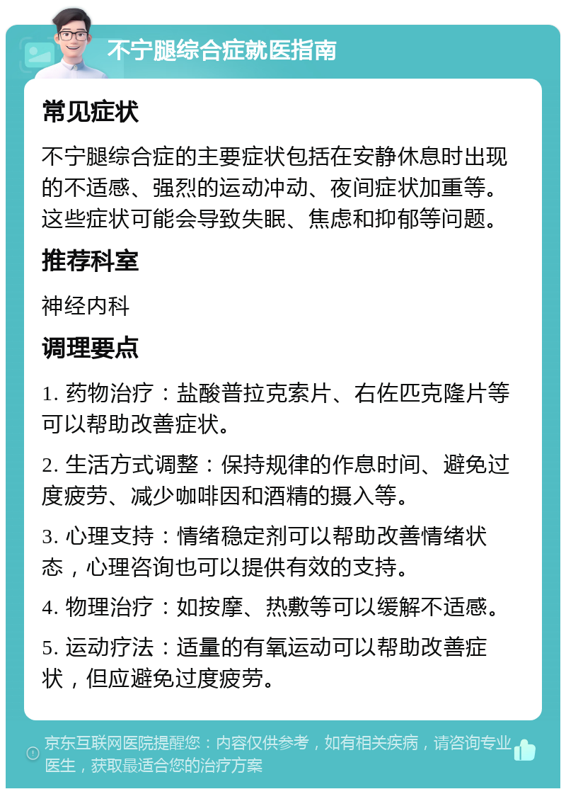 不宁腿综合症就医指南 常见症状 不宁腿综合症的主要症状包括在安静休息时出现的不适感、强烈的运动冲动、夜间症状加重等。这些症状可能会导致失眠、焦虑和抑郁等问题。 推荐科室 神经内科 调理要点 1. 药物治疗：盐酸普拉克索片、右佐匹克隆片等可以帮助改善症状。 2. 生活方式调整：保持规律的作息时间、避免过度疲劳、减少咖啡因和酒精的摄入等。 3. 心理支持：情绪稳定剂可以帮助改善情绪状态，心理咨询也可以提供有效的支持。 4. 物理治疗：如按摩、热敷等可以缓解不适感。 5. 运动疗法：适量的有氧运动可以帮助改善症状，但应避免过度疲劳。