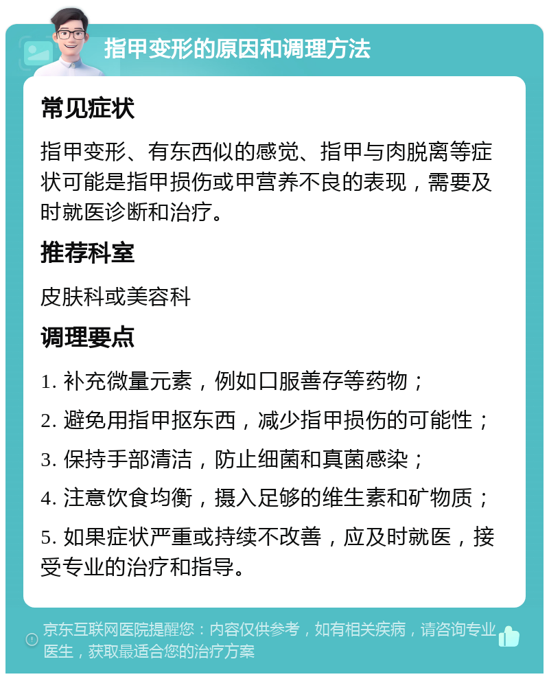 指甲变形的原因和调理方法 常见症状 指甲变形、有东西似的感觉、指甲与肉脱离等症状可能是指甲损伤或甲营养不良的表现，需要及时就医诊断和治疗。 推荐科室 皮肤科或美容科 调理要点 1. 补充微量元素，例如口服善存等药物； 2. 避免用指甲抠东西，减少指甲损伤的可能性； 3. 保持手部清洁，防止细菌和真菌感染； 4. 注意饮食均衡，摄入足够的维生素和矿物质； 5. 如果症状严重或持续不改善，应及时就医，接受专业的治疗和指导。