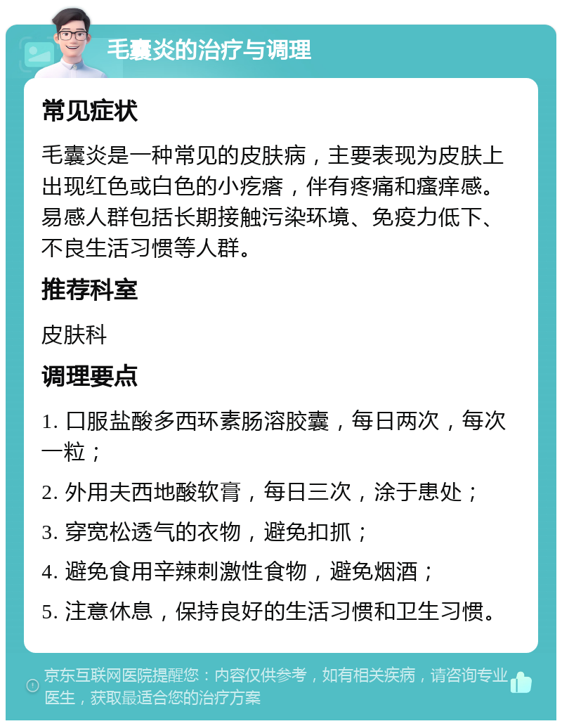 毛囊炎的治疗与调理 常见症状 毛囊炎是一种常见的皮肤病，主要表现为皮肤上出现红色或白色的小疙瘩，伴有疼痛和瘙痒感。易感人群包括长期接触污染环境、免疫力低下、不良生活习惯等人群。 推荐科室 皮肤科 调理要点 1. 口服盐酸多西环素肠溶胶囊，每日两次，每次一粒； 2. 外用夫西地酸软膏，每日三次，涂于患处； 3. 穿宽松透气的衣物，避免扣抓； 4. 避免食用辛辣刺激性食物，避免烟酒； 5. 注意休息，保持良好的生活习惯和卫生习惯。