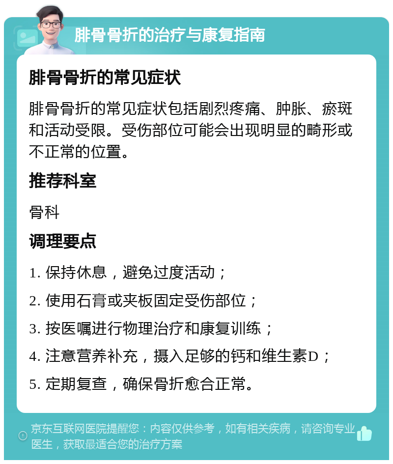 腓骨骨折的治疗与康复指南 腓骨骨折的常见症状 腓骨骨折的常见症状包括剧烈疼痛、肿胀、瘀斑和活动受限。受伤部位可能会出现明显的畸形或不正常的位置。 推荐科室 骨科 调理要点 1. 保持休息，避免过度活动； 2. 使用石膏或夹板固定受伤部位； 3. 按医嘱进行物理治疗和康复训练； 4. 注意营养补充，摄入足够的钙和维生素D； 5. 定期复查，确保骨折愈合正常。