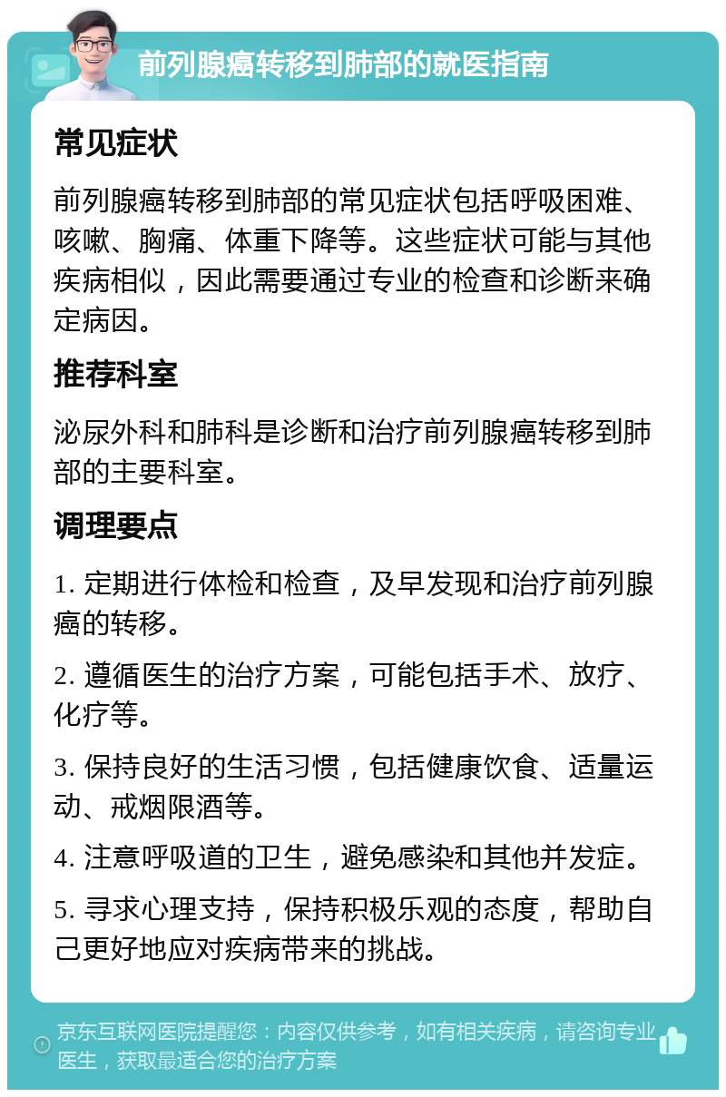 前列腺癌转移到肺部的就医指南 常见症状 前列腺癌转移到肺部的常见症状包括呼吸困难、咳嗽、胸痛、体重下降等。这些症状可能与其他疾病相似，因此需要通过专业的检查和诊断来确定病因。 推荐科室 泌尿外科和肺科是诊断和治疗前列腺癌转移到肺部的主要科室。 调理要点 1. 定期进行体检和检查，及早发现和治疗前列腺癌的转移。 2. 遵循医生的治疗方案，可能包括手术、放疗、化疗等。 3. 保持良好的生活习惯，包括健康饮食、适量运动、戒烟限酒等。 4. 注意呼吸道的卫生，避免感染和其他并发症。 5. 寻求心理支持，保持积极乐观的态度，帮助自己更好地应对疾病带来的挑战。