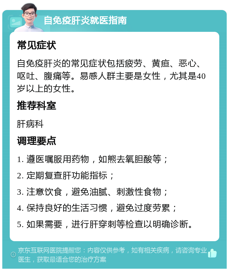 自免疫肝炎就医指南 常见症状 自免疫肝炎的常见症状包括疲劳、黄疸、恶心、呕吐、腹痛等。易感人群主要是女性，尤其是40岁以上的女性。 推荐科室 肝病科 调理要点 1. 遵医嘱服用药物，如熊去氧胆酸等； 2. 定期复查肝功能指标； 3. 注意饮食，避免油腻、刺激性食物； 4. 保持良好的生活习惯，避免过度劳累； 5. 如果需要，进行肝穿刺等检查以明确诊断。