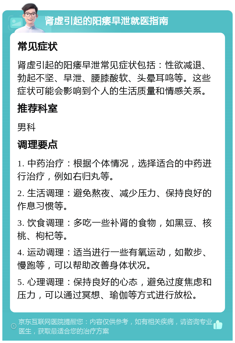 肾虚引起的阳痿早泄就医指南 常见症状 肾虚引起的阳痿早泄常见症状包括：性欲减退、勃起不坚、早泄、腰膝酸软、头晕耳鸣等。这些症状可能会影响到个人的生活质量和情感关系。 推荐科室 男科 调理要点 1. 中药治疗：根据个体情况，选择适合的中药进行治疗，例如右归丸等。 2. 生活调理：避免熬夜、减少压力、保持良好的作息习惯等。 3. 饮食调理：多吃一些补肾的食物，如黑豆、核桃、枸杞等。 4. 运动调理：适当进行一些有氧运动，如散步、慢跑等，可以帮助改善身体状况。 5. 心理调理：保持良好的心态，避免过度焦虑和压力，可以通过冥想、瑜伽等方式进行放松。