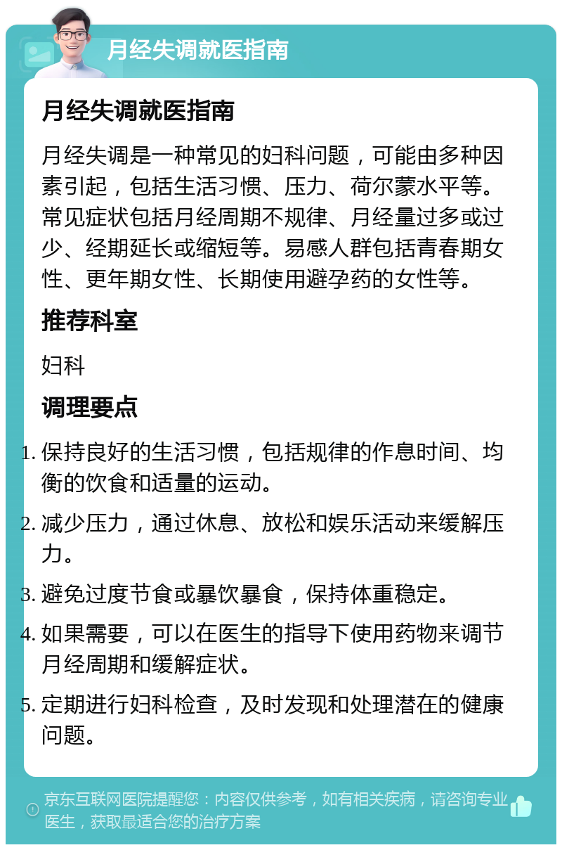 月经失调就医指南 月经失调就医指南 月经失调是一种常见的妇科问题，可能由多种因素引起，包括生活习惯、压力、荷尔蒙水平等。常见症状包括月经周期不规律、月经量过多或过少、经期延长或缩短等。易感人群包括青春期女性、更年期女性、长期使用避孕药的女性等。 推荐科室 妇科 调理要点 保持良好的生活习惯，包括规律的作息时间、均衡的饮食和适量的运动。 减少压力，通过休息、放松和娱乐活动来缓解压力。 避免过度节食或暴饮暴食，保持体重稳定。 如果需要，可以在医生的指导下使用药物来调节月经周期和缓解症状。 定期进行妇科检查，及时发现和处理潜在的健康问题。