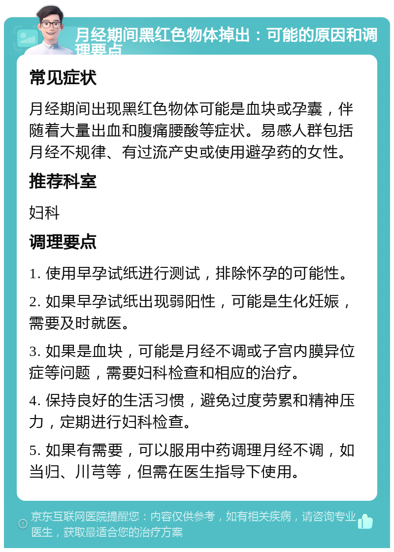 月经期间黑红色物体掉出：可能的原因和调理要点 常见症状 月经期间出现黑红色物体可能是血块或孕囊，伴随着大量出血和腹痛腰酸等症状。易感人群包括月经不规律、有过流产史或使用避孕药的女性。 推荐科室 妇科 调理要点 1. 使用早孕试纸进行测试，排除怀孕的可能性。 2. 如果早孕试纸出现弱阳性，可能是生化妊娠，需要及时就医。 3. 如果是血块，可能是月经不调或子宫内膜异位症等问题，需要妇科检查和相应的治疗。 4. 保持良好的生活习惯，避免过度劳累和精神压力，定期进行妇科检查。 5. 如果有需要，可以服用中药调理月经不调，如当归、川芎等，但需在医生指导下使用。