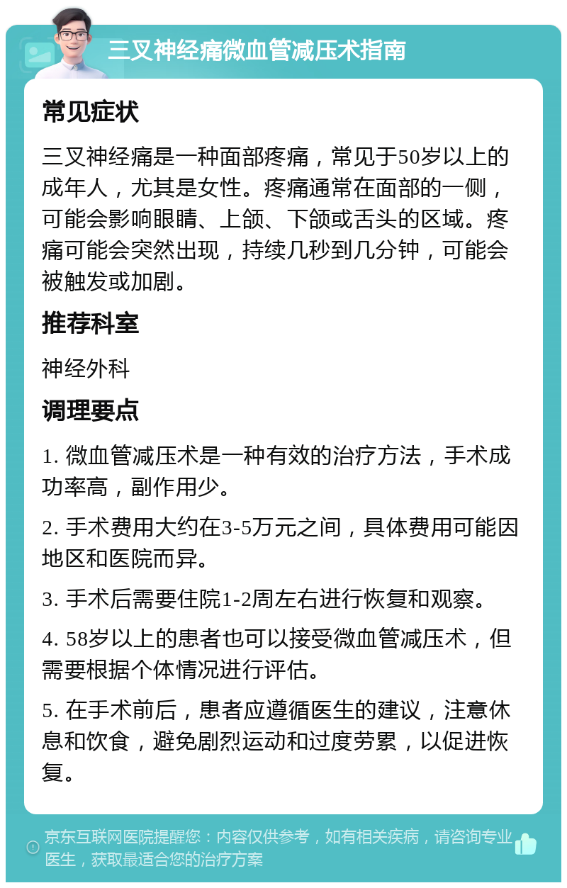 三叉神经痛微血管减压术指南 常见症状 三叉神经痛是一种面部疼痛，常见于50岁以上的成年人，尤其是女性。疼痛通常在面部的一侧，可能会影响眼睛、上颌、下颌或舌头的区域。疼痛可能会突然出现，持续几秒到几分钟，可能会被触发或加剧。 推荐科室 神经外科 调理要点 1. 微血管减压术是一种有效的治疗方法，手术成功率高，副作用少。 2. 手术费用大约在3-5万元之间，具体费用可能因地区和医院而异。 3. 手术后需要住院1-2周左右进行恢复和观察。 4. 58岁以上的患者也可以接受微血管减压术，但需要根据个体情况进行评估。 5. 在手术前后，患者应遵循医生的建议，注意休息和饮食，避免剧烈运动和过度劳累，以促进恢复。