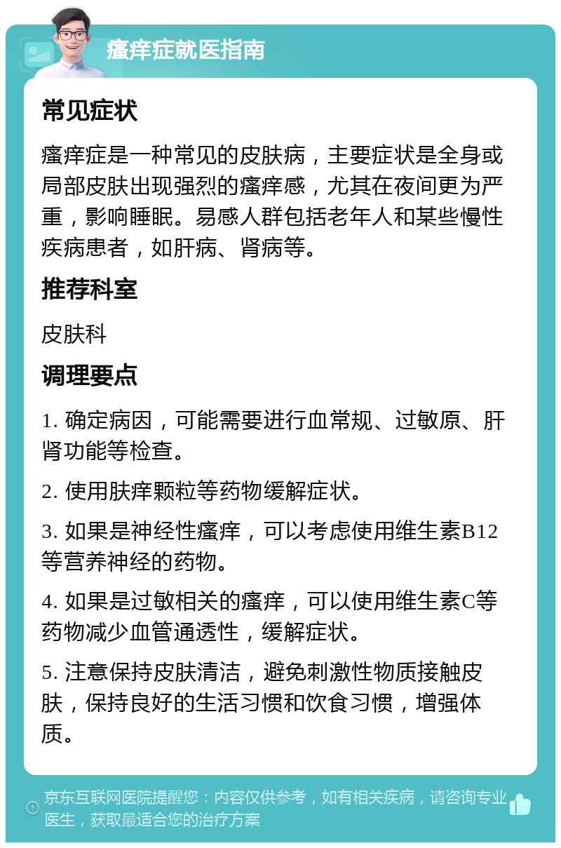 瘙痒症就医指南 常见症状 瘙痒症是一种常见的皮肤病，主要症状是全身或局部皮肤出现强烈的瘙痒感，尤其在夜间更为严重，影响睡眠。易感人群包括老年人和某些慢性疾病患者，如肝病、肾病等。 推荐科室 皮肤科 调理要点 1. 确定病因，可能需要进行血常规、过敏原、肝肾功能等检查。 2. 使用肤痒颗粒等药物缓解症状。 3. 如果是神经性瘙痒，可以考虑使用维生素B12等营养神经的药物。 4. 如果是过敏相关的瘙痒，可以使用维生素C等药物减少血管通透性，缓解症状。 5. 注意保持皮肤清洁，避免刺激性物质接触皮肤，保持良好的生活习惯和饮食习惯，增强体质。