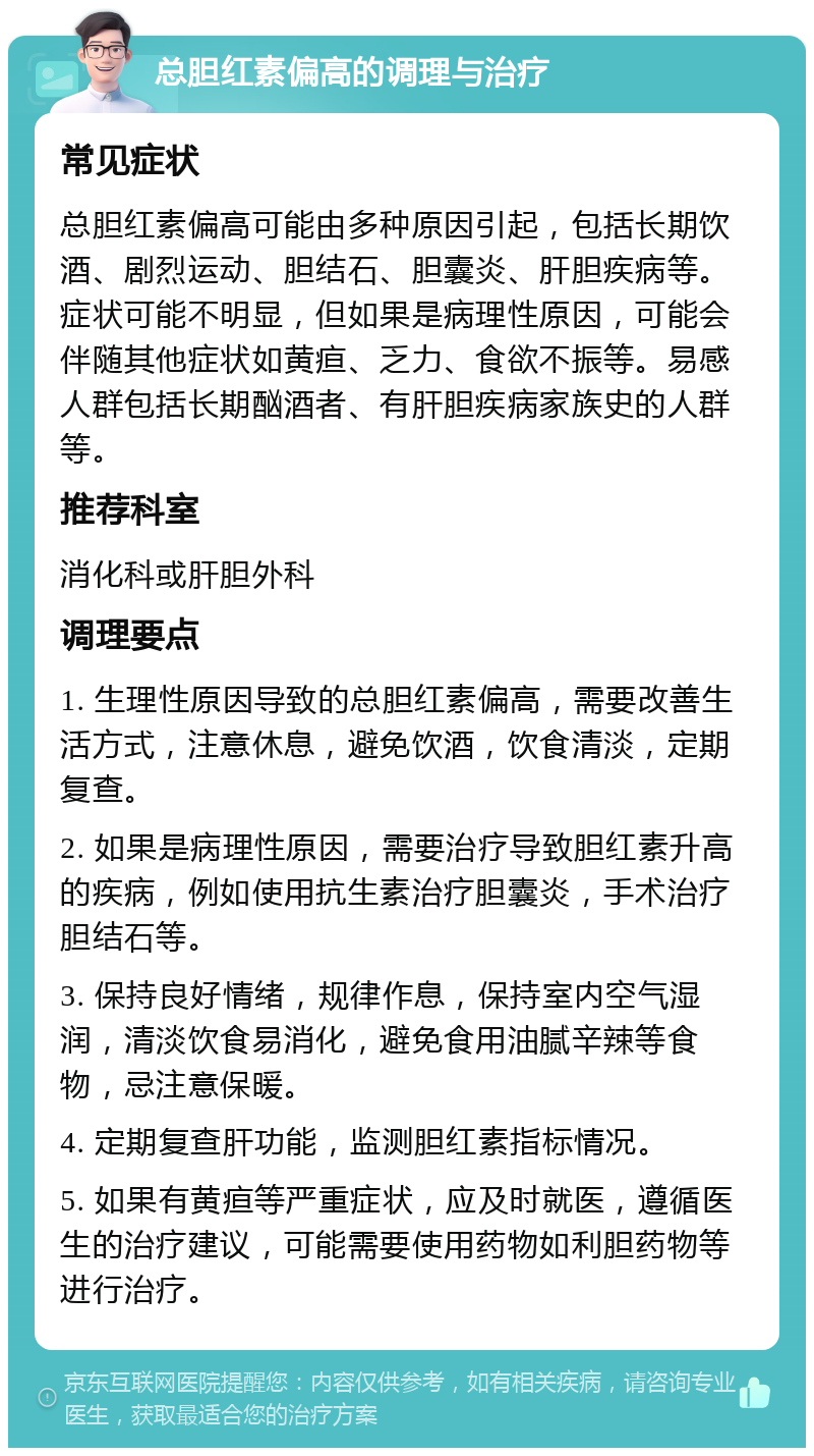 总胆红素偏高的调理与治疗 常见症状 总胆红素偏高可能由多种原因引起，包括长期饮酒、剧烈运动、胆结石、胆囊炎、肝胆疾病等。症状可能不明显，但如果是病理性原因，可能会伴随其他症状如黄疸、乏力、食欲不振等。易感人群包括长期酗酒者、有肝胆疾病家族史的人群等。 推荐科室 消化科或肝胆外科 调理要点 1. 生理性原因导致的总胆红素偏高，需要改善生活方式，注意休息，避免饮酒，饮食清淡，定期复查。 2. 如果是病理性原因，需要治疗导致胆红素升高的疾病，例如使用抗生素治疗胆囊炎，手术治疗胆结石等。 3. 保持良好情绪，规律作息，保持室内空气湿润，清淡饮食易消化，避免食用油腻辛辣等食物，忌注意保暖。 4. 定期复查肝功能，监测胆红素指标情况。 5. 如果有黄疸等严重症状，应及时就医，遵循医生的治疗建议，可能需要使用药物如利胆药物等进行治疗。