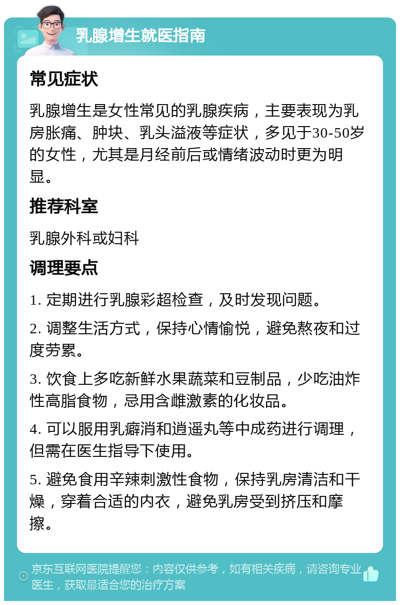 乳腺增生就医指南 常见症状 乳腺增生是女性常见的乳腺疾病，主要表现为乳房胀痛、肿块、乳头溢液等症状，多见于30-50岁的女性，尤其是月经前后或情绪波动时更为明显。 推荐科室 乳腺外科或妇科 调理要点 1. 定期进行乳腺彩超检查，及时发现问题。 2. 调整生活方式，保持心情愉悦，避免熬夜和过度劳累。 3. 饮食上多吃新鲜水果蔬菜和豆制品，少吃油炸性高脂食物，忌用含雌激素的化妆品。 4. 可以服用乳癖消和逍遥丸等中成药进行调理，但需在医生指导下使用。 5. 避免食用辛辣刺激性食物，保持乳房清洁和干燥，穿着合适的内衣，避免乳房受到挤压和摩擦。