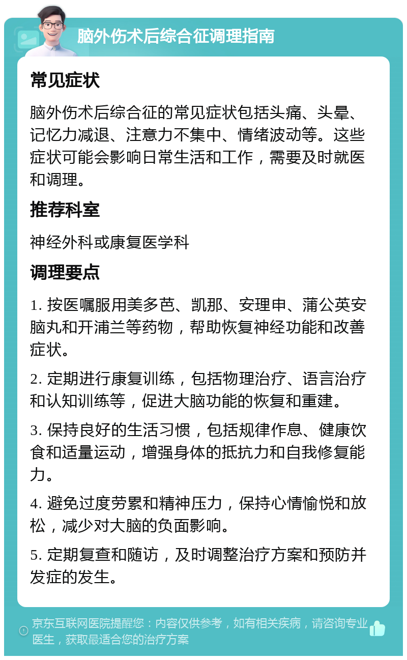 脑外伤术后综合征调理指南 常见症状 脑外伤术后综合征的常见症状包括头痛、头晕、记忆力减退、注意力不集中、情绪波动等。这些症状可能会影响日常生活和工作，需要及时就医和调理。 推荐科室 神经外科或康复医学科 调理要点 1. 按医嘱服用美多芭、凯那、安理申、蒲公英安脑丸和开浦兰等药物，帮助恢复神经功能和改善症状。 2. 定期进行康复训练，包括物理治疗、语言治疗和认知训练等，促进大脑功能的恢复和重建。 3. 保持良好的生活习惯，包括规律作息、健康饮食和适量运动，增强身体的抵抗力和自我修复能力。 4. 避免过度劳累和精神压力，保持心情愉悦和放松，减少对大脑的负面影响。 5. 定期复查和随访，及时调整治疗方案和预防并发症的发生。