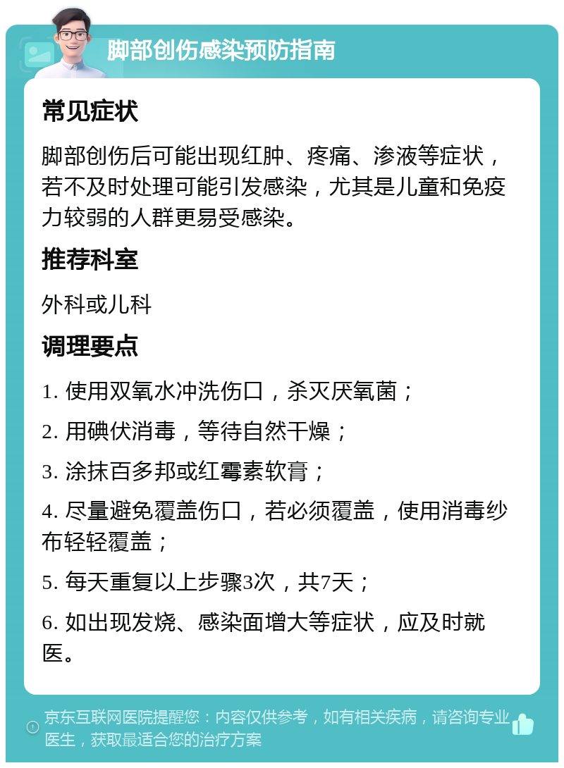 脚部创伤感染预防指南 常见症状 脚部创伤后可能出现红肿、疼痛、渗液等症状，若不及时处理可能引发感染，尤其是儿童和免疫力较弱的人群更易受感染。 推荐科室 外科或儿科 调理要点 1. 使用双氧水冲洗伤口，杀灭厌氧菌； 2. 用碘伏消毒，等待自然干燥； 3. 涂抹百多邦或红霉素软膏； 4. 尽量避免覆盖伤口，若必须覆盖，使用消毒纱布轻轻覆盖； 5. 每天重复以上步骤3次，共7天； 6. 如出现发烧、感染面增大等症状，应及时就医。