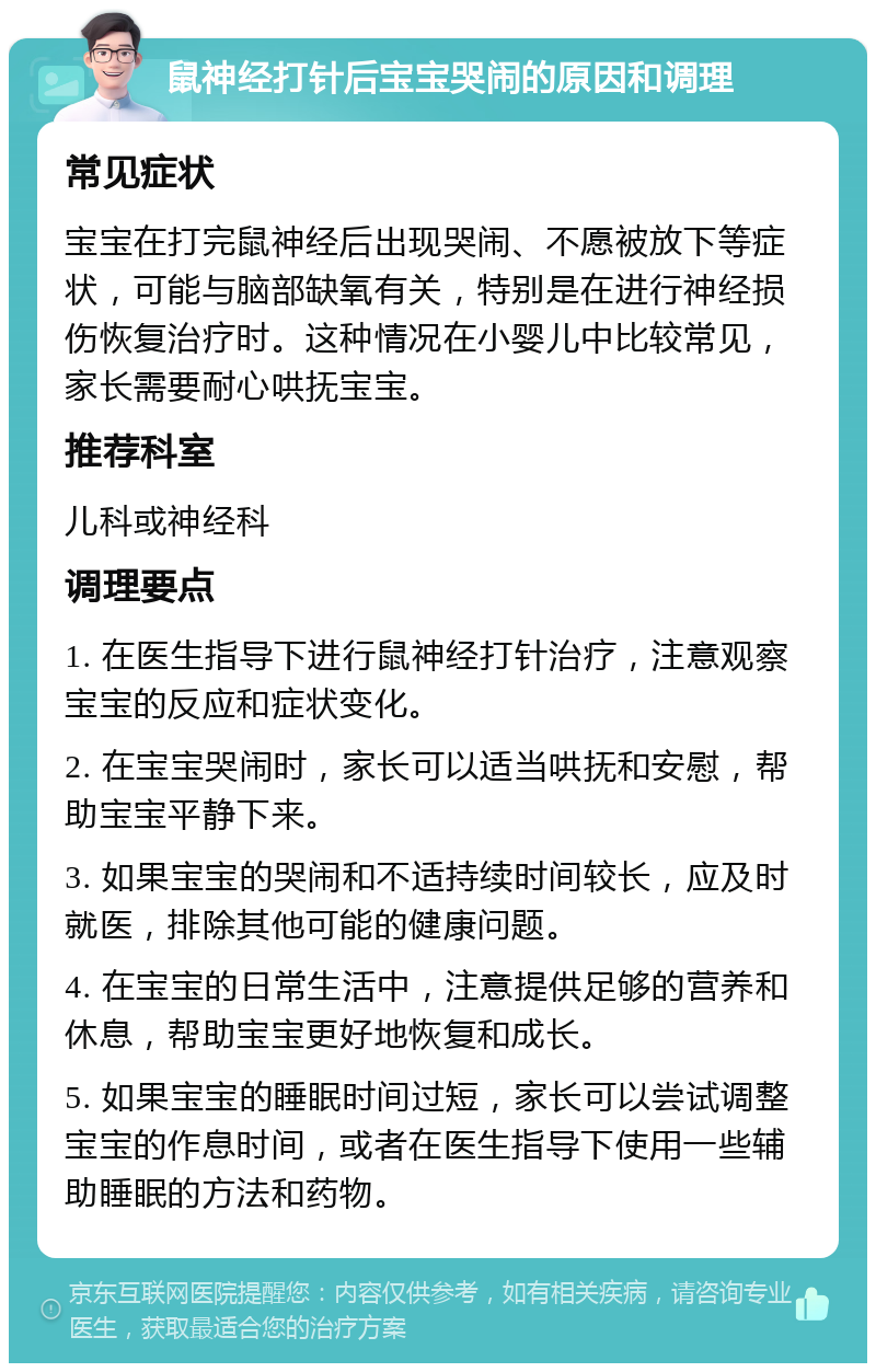 鼠神经打针后宝宝哭闹的原因和调理 常见症状 宝宝在打完鼠神经后出现哭闹、不愿被放下等症状，可能与脑部缺氧有关，特别是在进行神经损伤恢复治疗时。这种情况在小婴儿中比较常见，家长需要耐心哄抚宝宝。 推荐科室 儿科或神经科 调理要点 1. 在医生指导下进行鼠神经打针治疗，注意观察宝宝的反应和症状变化。 2. 在宝宝哭闹时，家长可以适当哄抚和安慰，帮助宝宝平静下来。 3. 如果宝宝的哭闹和不适持续时间较长，应及时就医，排除其他可能的健康问题。 4. 在宝宝的日常生活中，注意提供足够的营养和休息，帮助宝宝更好地恢复和成长。 5. 如果宝宝的睡眠时间过短，家长可以尝试调整宝宝的作息时间，或者在医生指导下使用一些辅助睡眠的方法和药物。