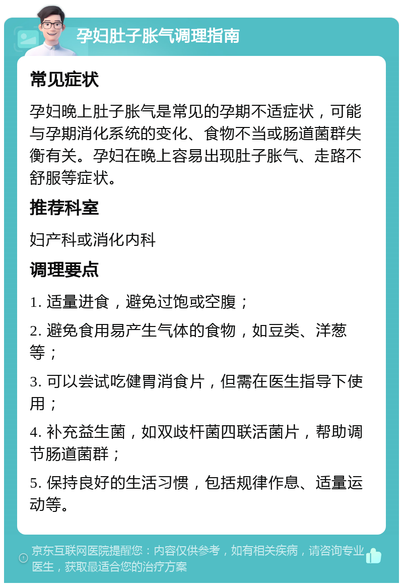 孕妇肚子胀气调理指南 常见症状 孕妇晚上肚子胀气是常见的孕期不适症状，可能与孕期消化系统的变化、食物不当或肠道菌群失衡有关。孕妇在晚上容易出现肚子胀气、走路不舒服等症状。 推荐科室 妇产科或消化内科 调理要点 1. 适量进食，避免过饱或空腹； 2. 避免食用易产生气体的食物，如豆类、洋葱等； 3. 可以尝试吃健胃消食片，但需在医生指导下使用； 4. 补充益生菌，如双歧杆菌四联活菌片，帮助调节肠道菌群； 5. 保持良好的生活习惯，包括规律作息、适量运动等。