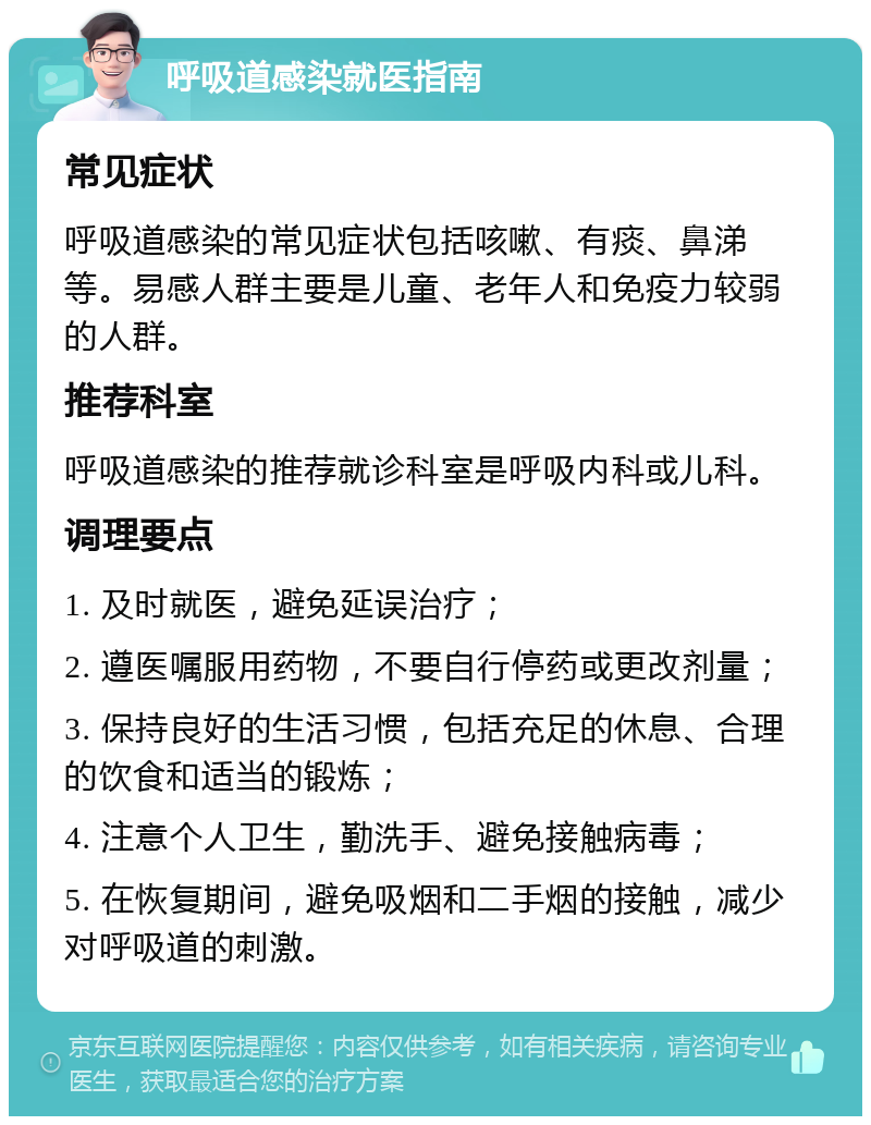 呼吸道感染就医指南 常见症状 呼吸道感染的常见症状包括咳嗽、有痰、鼻涕等。易感人群主要是儿童、老年人和免疫力较弱的人群。 推荐科室 呼吸道感染的推荐就诊科室是呼吸内科或儿科。 调理要点 1. 及时就医，避免延误治疗； 2. 遵医嘱服用药物，不要自行停药或更改剂量； 3. 保持良好的生活习惯，包括充足的休息、合理的饮食和适当的锻炼； 4. 注意个人卫生，勤洗手、避免接触病毒； 5. 在恢复期间，避免吸烟和二手烟的接触，减少对呼吸道的刺激。