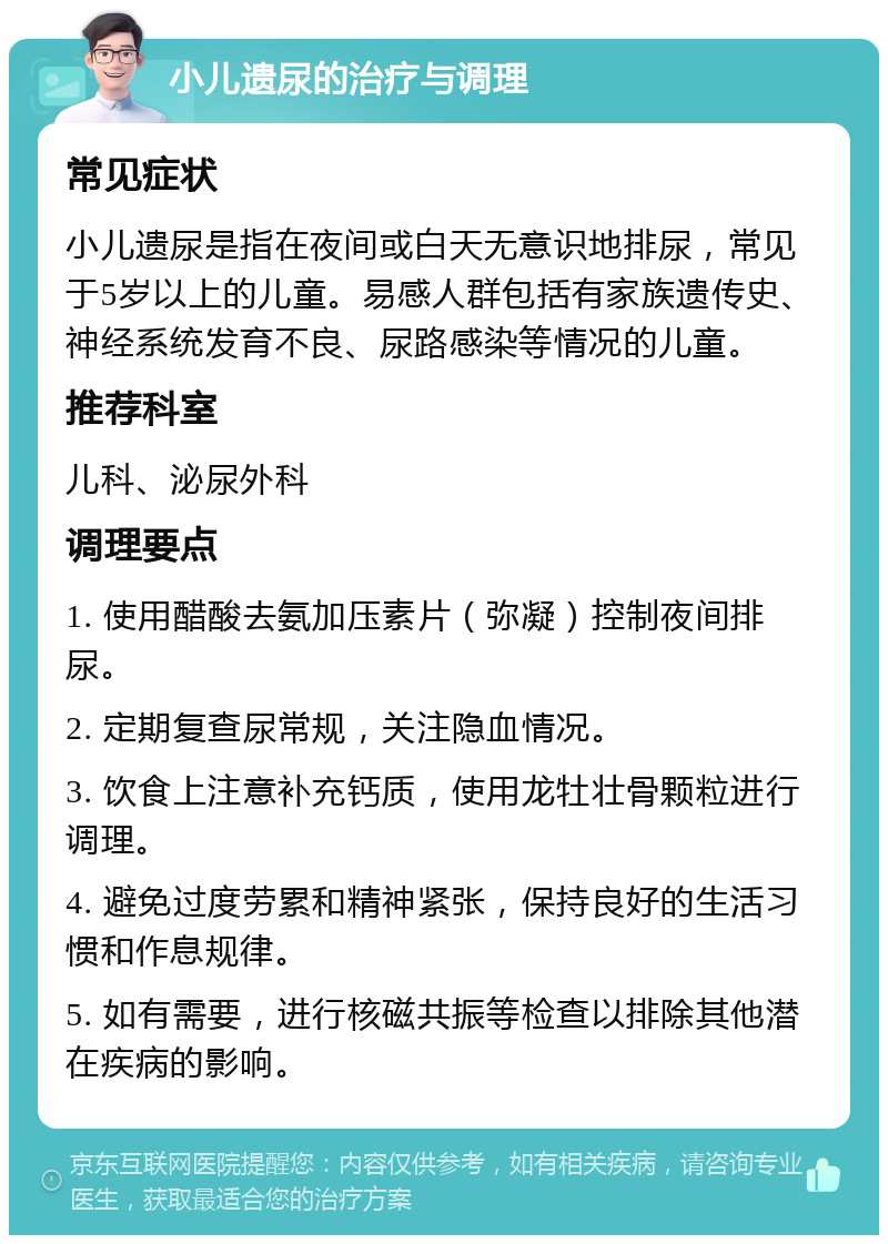 小儿遗尿的治疗与调理 常见症状 小儿遗尿是指在夜间或白天无意识地排尿，常见于5岁以上的儿童。易感人群包括有家族遗传史、神经系统发育不良、尿路感染等情况的儿童。 推荐科室 儿科、泌尿外科 调理要点 1. 使用醋酸去氨加压素片（弥凝）控制夜间排尿。 2. 定期复查尿常规，关注隐血情况。 3. 饮食上注意补充钙质，使用龙牡壮骨颗粒进行调理。 4. 避免过度劳累和精神紧张，保持良好的生活习惯和作息规律。 5. 如有需要，进行核磁共振等检查以排除其他潜在疾病的影响。