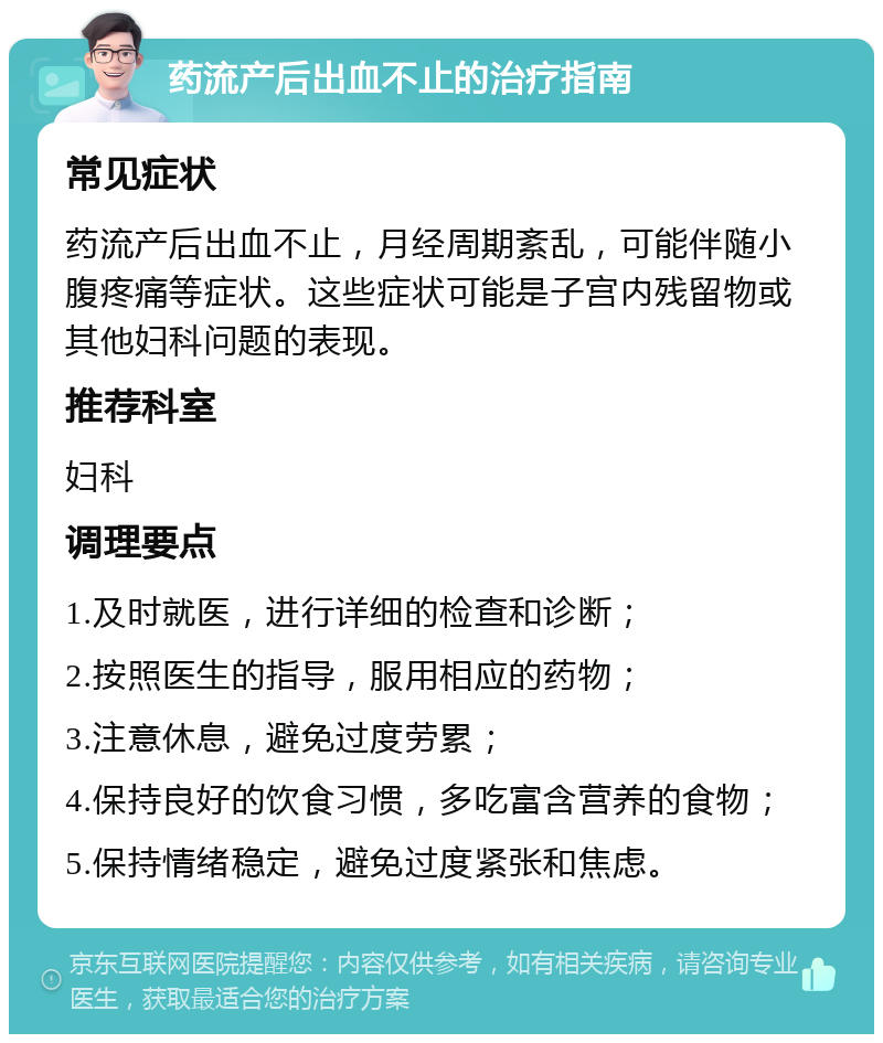 药流产后出血不止的治疗指南 常见症状 药流产后出血不止，月经周期紊乱，可能伴随小腹疼痛等症状。这些症状可能是子宫内残留物或其他妇科问题的表现。 推荐科室 妇科 调理要点 1.及时就医，进行详细的检查和诊断； 2.按照医生的指导，服用相应的药物； 3.注意休息，避免过度劳累； 4.保持良好的饮食习惯，多吃富含营养的食物； 5.保持情绪稳定，避免过度紧张和焦虑。