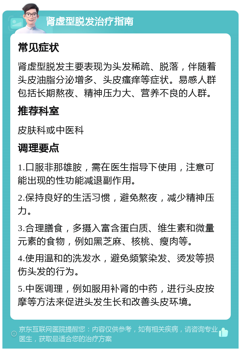 肾虚型脱发治疗指南 常见症状 肾虚型脱发主要表现为头发稀疏、脱落，伴随着头皮油脂分泌增多、头皮瘙痒等症状。易感人群包括长期熬夜、精神压力大、营养不良的人群。 推荐科室 皮肤科或中医科 调理要点 1.口服非那雄胺，需在医生指导下使用，注意可能出现的性功能减退副作用。 2.保持良好的生活习惯，避免熬夜，减少精神压力。 3.合理膳食，多摄入富含蛋白质、维生素和微量元素的食物，例如黑芝麻、核桃、瘦肉等。 4.使用温和的洗发水，避免频繁染发、烫发等损伤头发的行为。 5.中医调理，例如服用补肾的中药，进行头皮按摩等方法来促进头发生长和改善头皮环境。