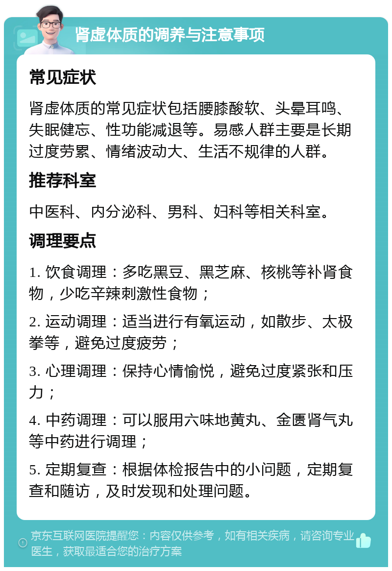 肾虚体质的调养与注意事项 常见症状 肾虚体质的常见症状包括腰膝酸软、头晕耳鸣、失眠健忘、性功能减退等。易感人群主要是长期过度劳累、情绪波动大、生活不规律的人群。 推荐科室 中医科、内分泌科、男科、妇科等相关科室。 调理要点 1. 饮食调理：多吃黑豆、黑芝麻、核桃等补肾食物，少吃辛辣刺激性食物； 2. 运动调理：适当进行有氧运动，如散步、太极拳等，避免过度疲劳； 3. 心理调理：保持心情愉悦，避免过度紧张和压力； 4. 中药调理：可以服用六味地黄丸、金匮肾气丸等中药进行调理； 5. 定期复查：根据体检报告中的小问题，定期复查和随访，及时发现和处理问题。