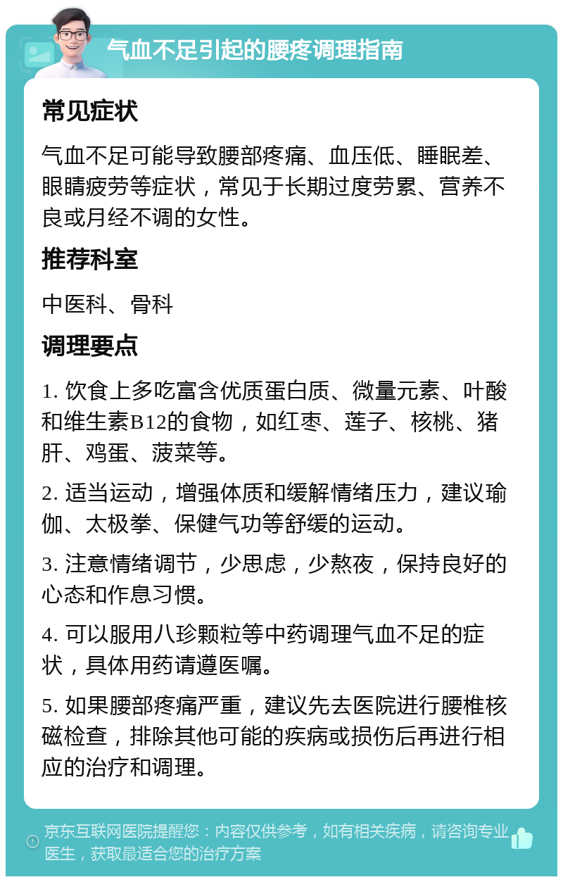 气血不足引起的腰疼调理指南 常见症状 气血不足可能导致腰部疼痛、血压低、睡眠差、眼睛疲劳等症状，常见于长期过度劳累、营养不良或月经不调的女性。 推荐科室 中医科、骨科 调理要点 1. 饮食上多吃富含优质蛋白质、微量元素、叶酸和维生素B12的食物，如红枣、莲子、核桃、猪肝、鸡蛋、菠菜等。 2. 适当运动，增强体质和缓解情绪压力，建议瑜伽、太极拳、保健气功等舒缓的运动。 3. 注意情绪调节，少思虑，少熬夜，保持良好的心态和作息习惯。 4. 可以服用八珍颗粒等中药调理气血不足的症状，具体用药请遵医嘱。 5. 如果腰部疼痛严重，建议先去医院进行腰椎核磁检查，排除其他可能的疾病或损伤后再进行相应的治疗和调理。