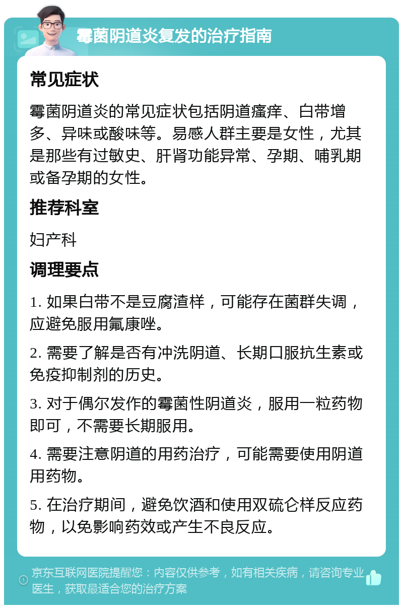 霉菌阴道炎复发的治疗指南 常见症状 霉菌阴道炎的常见症状包括阴道瘙痒、白带增多、异味或酸味等。易感人群主要是女性，尤其是那些有过敏史、肝肾功能异常、孕期、哺乳期或备孕期的女性。 推荐科室 妇产科 调理要点 1. 如果白带不是豆腐渣样，可能存在菌群失调，应避免服用氟康唑。 2. 需要了解是否有冲洗阴道、长期口服抗生素或免疫抑制剂的历史。 3. 对于偶尔发作的霉菌性阴道炎，服用一粒药物即可，不需要长期服用。 4. 需要注意阴道的用药治疗，可能需要使用阴道用药物。 5. 在治疗期间，避免饮酒和使用双硫仑样反应药物，以免影响药效或产生不良反应。