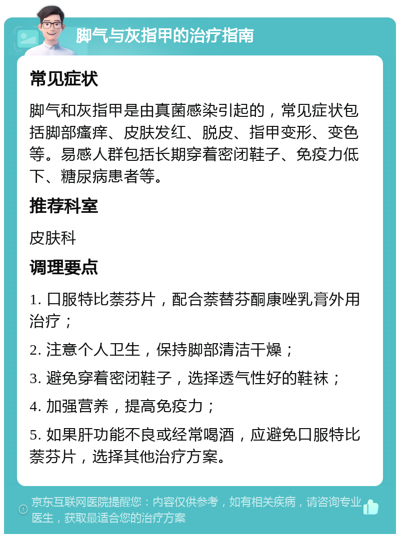 脚气与灰指甲的治疗指南 常见症状 脚气和灰指甲是由真菌感染引起的，常见症状包括脚部瘙痒、皮肤发红、脱皮、指甲变形、变色等。易感人群包括长期穿着密闭鞋子、免疫力低下、糖尿病患者等。 推荐科室 皮肤科 调理要点 1. 口服特比萘芬片，配合萘替芬酮康唑乳膏外用治疗； 2. 注意个人卫生，保持脚部清洁干燥； 3. 避免穿着密闭鞋子，选择透气性好的鞋袜； 4. 加强营养，提高免疫力； 5. 如果肝功能不良或经常喝酒，应避免口服特比萘芬片，选择其他治疗方案。