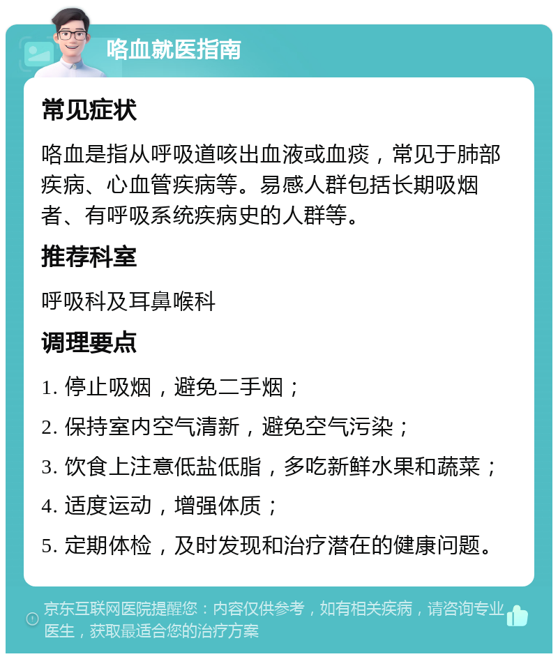 咯血就医指南 常见症状 咯血是指从呼吸道咳出血液或血痰，常见于肺部疾病、心血管疾病等。易感人群包括长期吸烟者、有呼吸系统疾病史的人群等。 推荐科室 呼吸科及耳鼻喉科 调理要点 1. 停止吸烟，避免二手烟； 2. 保持室内空气清新，避免空气污染； 3. 饮食上注意低盐低脂，多吃新鲜水果和蔬菜； 4. 适度运动，增强体质； 5. 定期体检，及时发现和治疗潜在的健康问题。