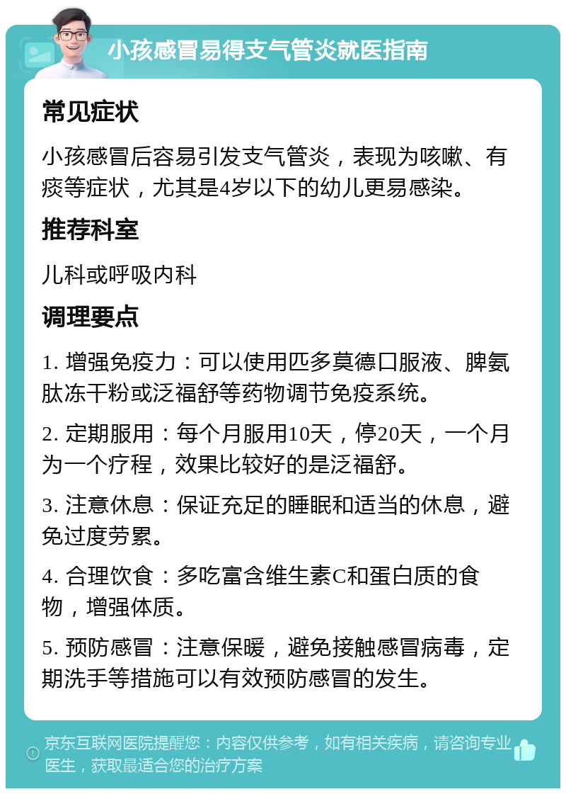 小孩感冒易得支气管炎就医指南 常见症状 小孩感冒后容易引发支气管炎，表现为咳嗽、有痰等症状，尤其是4岁以下的幼儿更易感染。 推荐科室 儿科或呼吸内科 调理要点 1. 增强免疫力：可以使用匹多莫德口服液、脾氨肽冻干粉或泛福舒等药物调节免疫系统。 2. 定期服用：每个月服用10天，停20天，一个月为一个疗程，效果比较好的是泛福舒。 3. 注意休息：保证充足的睡眠和适当的休息，避免过度劳累。 4. 合理饮食：多吃富含维生素C和蛋白质的食物，增强体质。 5. 预防感冒：注意保暖，避免接触感冒病毒，定期洗手等措施可以有效预防感冒的发生。