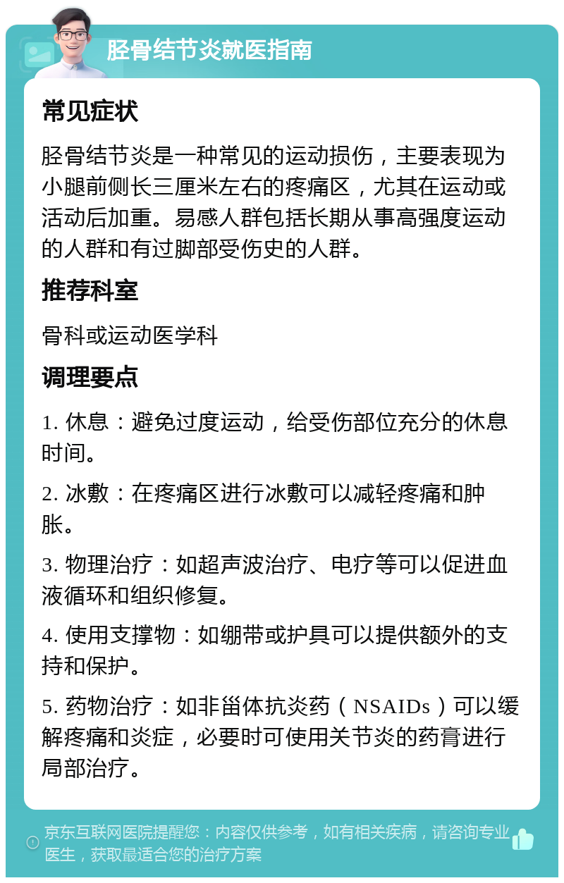 胫骨结节炎就医指南 常见症状 胫骨结节炎是一种常见的运动损伤，主要表现为小腿前侧长三厘米左右的疼痛区，尤其在运动或活动后加重。易感人群包括长期从事高强度运动的人群和有过脚部受伤史的人群。 推荐科室 骨科或运动医学科 调理要点 1. 休息：避免过度运动，给受伤部位充分的休息时间。 2. 冰敷：在疼痛区进行冰敷可以减轻疼痛和肿胀。 3. 物理治疗：如超声波治疗、电疗等可以促进血液循环和组织修复。 4. 使用支撑物：如绷带或护具可以提供额外的支持和保护。 5. 药物治疗：如非甾体抗炎药（NSAIDs）可以缓解疼痛和炎症，必要时可使用关节炎的药膏进行局部治疗。