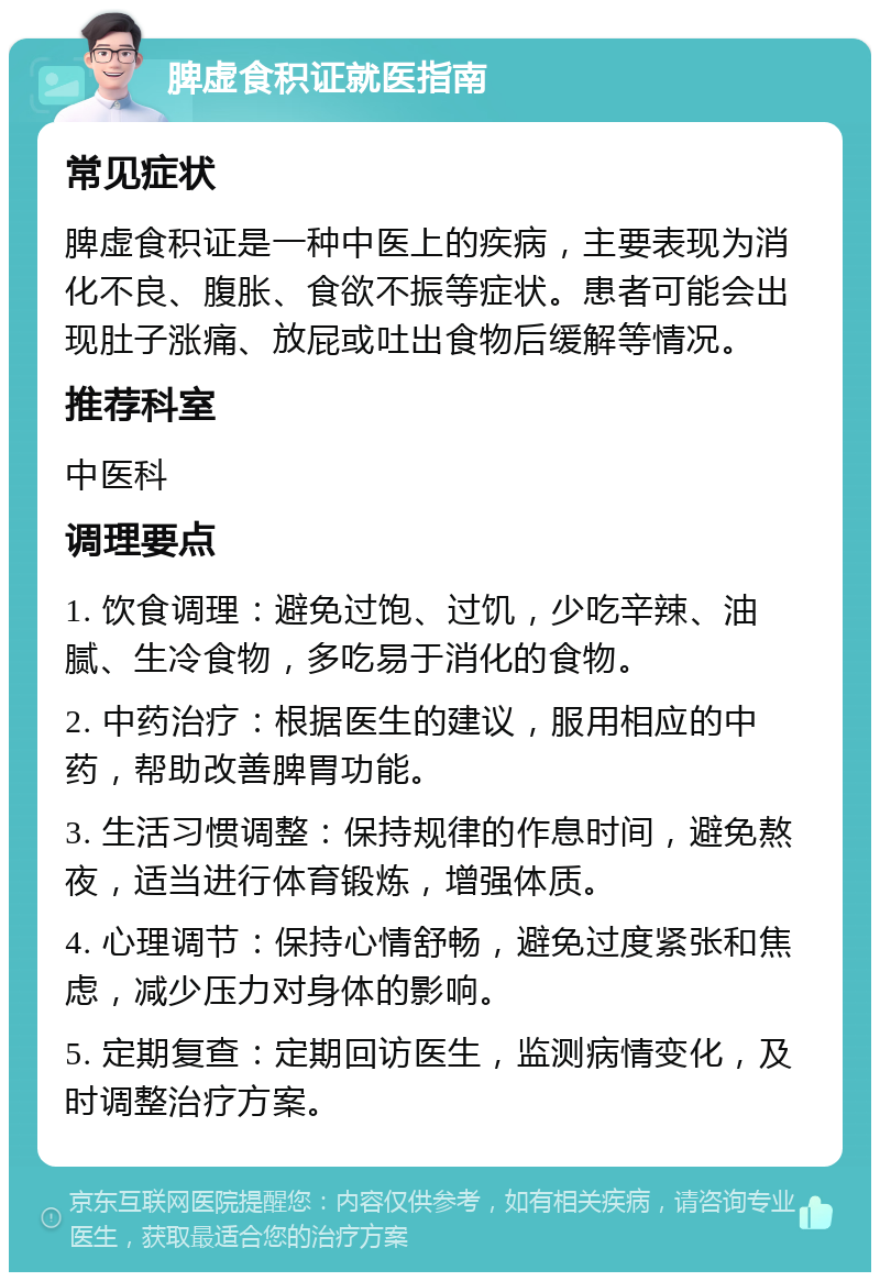 脾虚食积证就医指南 常见症状 脾虚食积证是一种中医上的疾病，主要表现为消化不良、腹胀、食欲不振等症状。患者可能会出现肚子涨痛、放屁或吐出食物后缓解等情况。 推荐科室 中医科 调理要点 1. 饮食调理：避免过饱、过饥，少吃辛辣、油腻、生冷食物，多吃易于消化的食物。 2. 中药治疗：根据医生的建议，服用相应的中药，帮助改善脾胃功能。 3. 生活习惯调整：保持规律的作息时间，避免熬夜，适当进行体育锻炼，增强体质。 4. 心理调节：保持心情舒畅，避免过度紧张和焦虑，减少压力对身体的影响。 5. 定期复查：定期回访医生，监测病情变化，及时调整治疗方案。