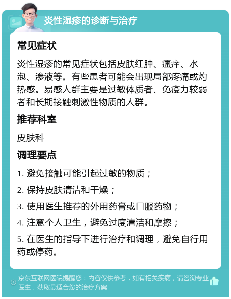 炎性湿疹的诊断与治疗 常见症状 炎性湿疹的常见症状包括皮肤红肿、瘙痒、水泡、渗液等。有些患者可能会出现局部疼痛或灼热感。易感人群主要是过敏体质者、免疫力较弱者和长期接触刺激性物质的人群。 推荐科室 皮肤科 调理要点 1. 避免接触可能引起过敏的物质； 2. 保持皮肤清洁和干燥； 3. 使用医生推荐的外用药膏或口服药物； 4. 注意个人卫生，避免过度清洁和摩擦； 5. 在医生的指导下进行治疗和调理，避免自行用药或停药。