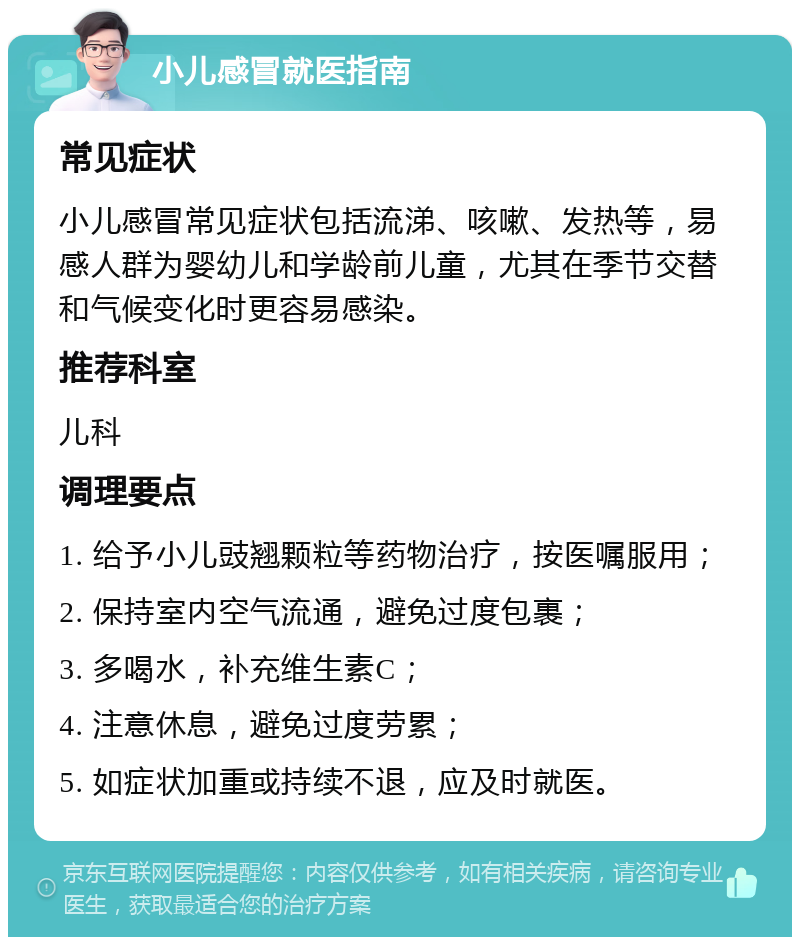 小儿感冒就医指南 常见症状 小儿感冒常见症状包括流涕、咳嗽、发热等，易感人群为婴幼儿和学龄前儿童，尤其在季节交替和气候变化时更容易感染。 推荐科室 儿科 调理要点 1. 给予小儿豉翘颗粒等药物治疗，按医嘱服用； 2. 保持室内空气流通，避免过度包裹； 3. 多喝水，补充维生素C； 4. 注意休息，避免过度劳累； 5. 如症状加重或持续不退，应及时就医。