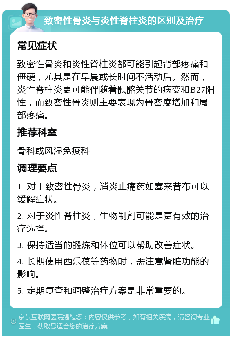 致密性骨炎与炎性脊柱炎的区别及治疗 常见症状 致密性骨炎和炎性脊柱炎都可能引起背部疼痛和僵硬，尤其是在早晨或长时间不活动后。然而，炎性脊柱炎更可能伴随着骶髂关节的病变和B27阳性，而致密性骨炎则主要表现为骨密度增加和局部疼痛。 推荐科室 骨科或风湿免疫科 调理要点 1. 对于致密性骨炎，消炎止痛药如塞来昔布可以缓解症状。 2. 对于炎性脊柱炎，生物制剂可能是更有效的治疗选择。 3. 保持适当的锻炼和体位可以帮助改善症状。 4. 长期使用西乐葆等药物时，需注意肾脏功能的影响。 5. 定期复查和调整治疗方案是非常重要的。