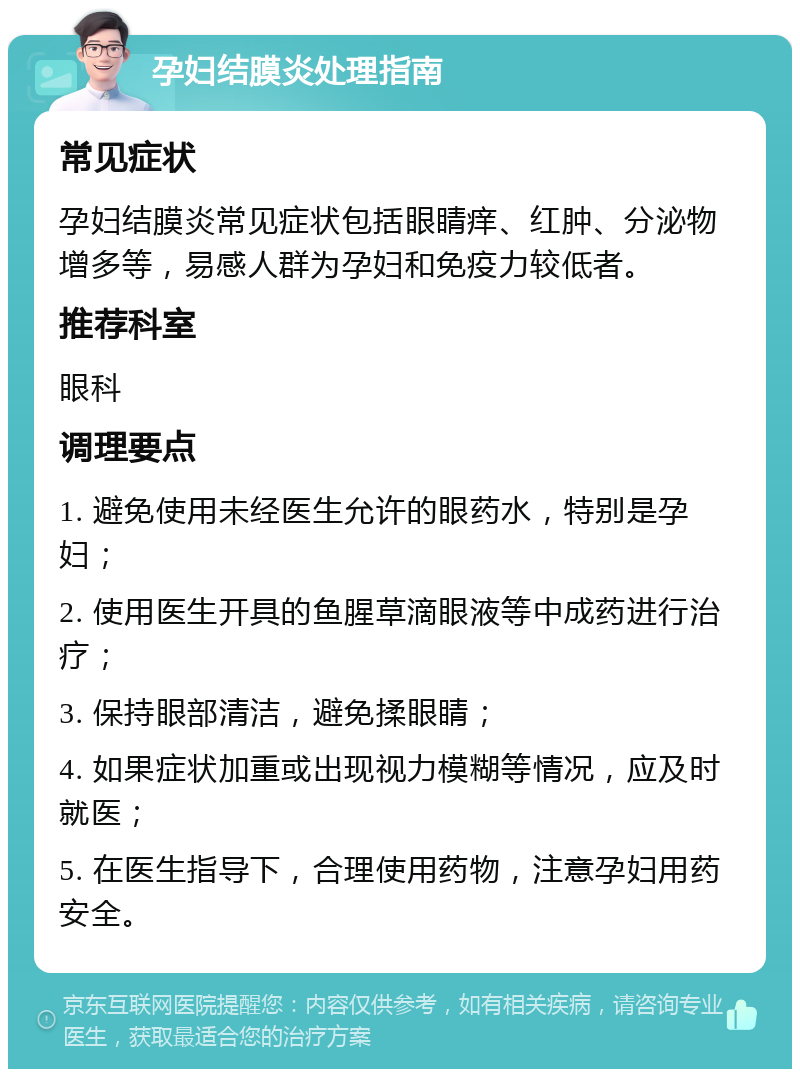 孕妇结膜炎处理指南 常见症状 孕妇结膜炎常见症状包括眼睛痒、红肿、分泌物增多等，易感人群为孕妇和免疫力较低者。 推荐科室 眼科 调理要点 1. 避免使用未经医生允许的眼药水，特别是孕妇； 2. 使用医生开具的鱼腥草滴眼液等中成药进行治疗； 3. 保持眼部清洁，避免揉眼睛； 4. 如果症状加重或出现视力模糊等情况，应及时就医； 5. 在医生指导下，合理使用药物，注意孕妇用药安全。