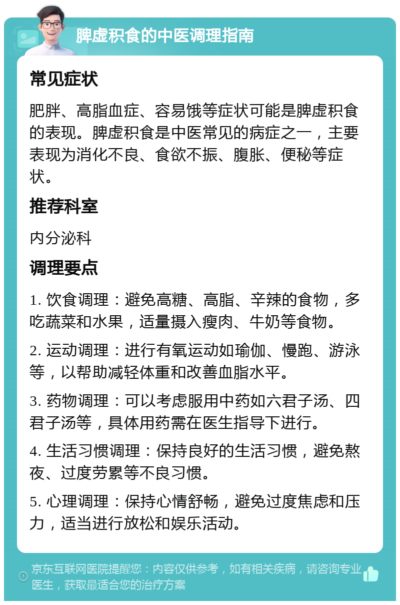 脾虚积食的中医调理指南 常见症状 肥胖、高脂血症、容易饿等症状可能是脾虚积食的表现。脾虚积食是中医常见的病症之一，主要表现为消化不良、食欲不振、腹胀、便秘等症状。 推荐科室 内分泌科 调理要点 1. 饮食调理：避免高糖、高脂、辛辣的食物，多吃蔬菜和水果，适量摄入瘦肉、牛奶等食物。 2. 运动调理：进行有氧运动如瑜伽、慢跑、游泳等，以帮助减轻体重和改善血脂水平。 3. 药物调理：可以考虑服用中药如六君子汤、四君子汤等，具体用药需在医生指导下进行。 4. 生活习惯调理：保持良好的生活习惯，避免熬夜、过度劳累等不良习惯。 5. 心理调理：保持心情舒畅，避免过度焦虑和压力，适当进行放松和娱乐活动。