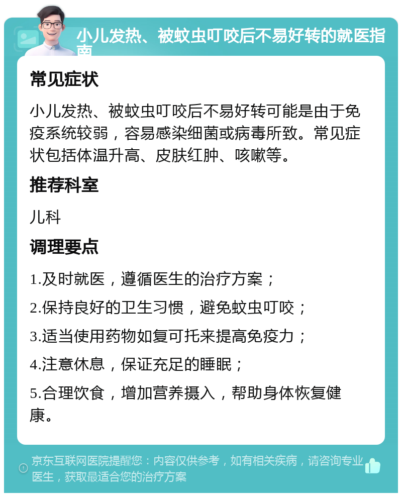 小儿发热、被蚊虫叮咬后不易好转的就医指南 常见症状 小儿发热、被蚊虫叮咬后不易好转可能是由于免疫系统较弱，容易感染细菌或病毒所致。常见症状包括体温升高、皮肤红肿、咳嗽等。 推荐科室 儿科 调理要点 1.及时就医，遵循医生的治疗方案； 2.保持良好的卫生习惯，避免蚊虫叮咬； 3.适当使用药物如复可托来提高免疫力； 4.注意休息，保证充足的睡眠； 5.合理饮食，增加营养摄入，帮助身体恢复健康。