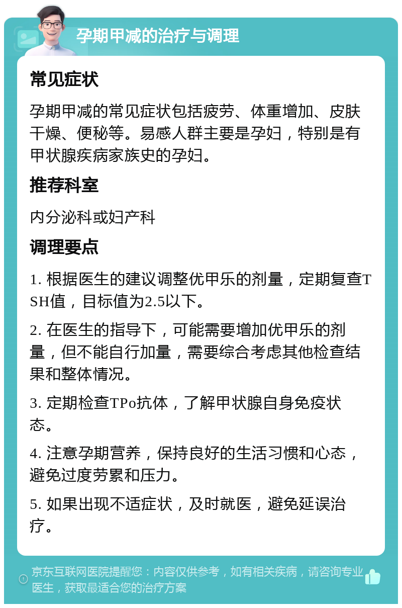 孕期甲减的治疗与调理 常见症状 孕期甲减的常见症状包括疲劳、体重增加、皮肤干燥、便秘等。易感人群主要是孕妇，特别是有甲状腺疾病家族史的孕妇。 推荐科室 内分泌科或妇产科 调理要点 1. 根据医生的建议调整优甲乐的剂量，定期复查TSH值，目标值为2.5以下。 2. 在医生的指导下，可能需要增加优甲乐的剂量，但不能自行加量，需要综合考虑其他检查结果和整体情况。 3. 定期检查TPo抗体，了解甲状腺自身免疫状态。 4. 注意孕期营养，保持良好的生活习惯和心态，避免过度劳累和压力。 5. 如果出现不适症状，及时就医，避免延误治疗。