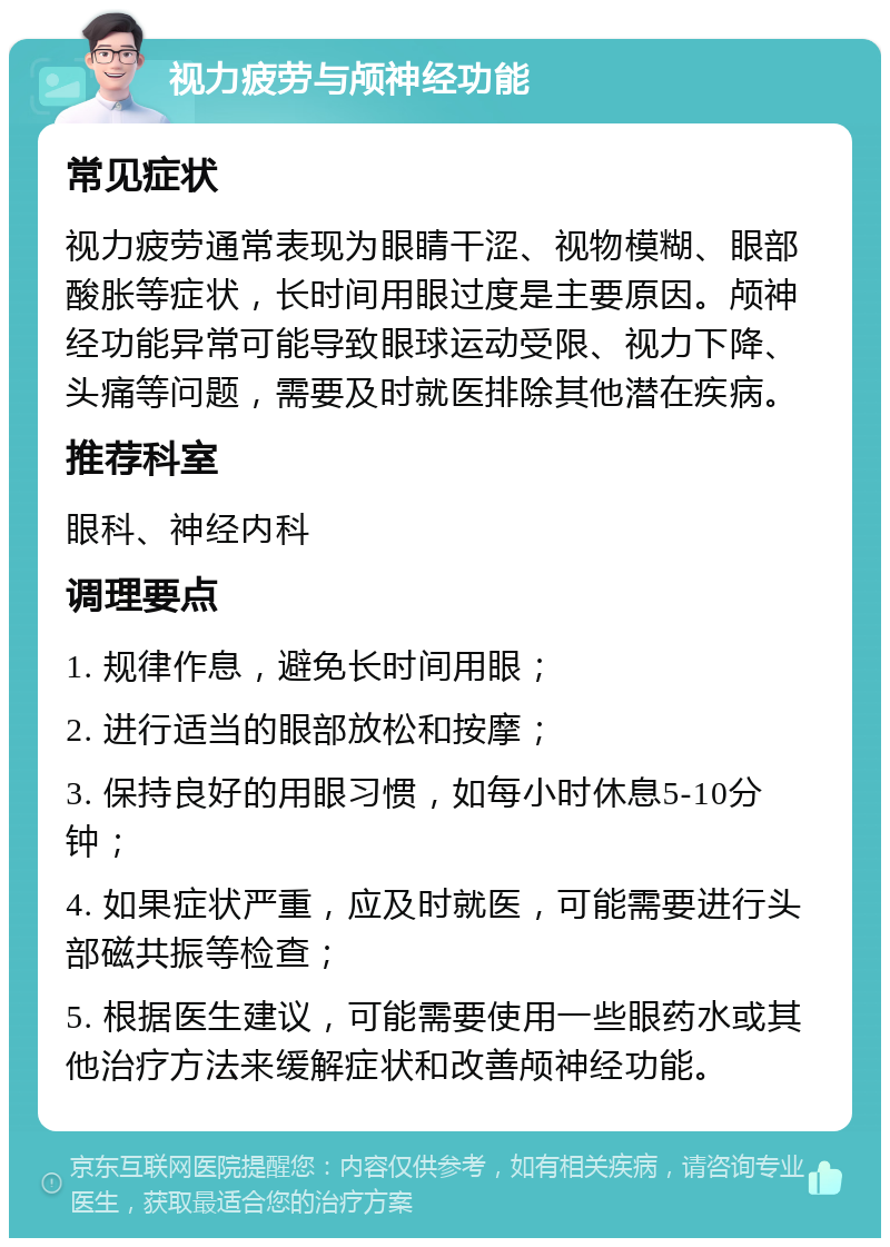 视力疲劳与颅神经功能 常见症状 视力疲劳通常表现为眼睛干涩、视物模糊、眼部酸胀等症状，长时间用眼过度是主要原因。颅神经功能异常可能导致眼球运动受限、视力下降、头痛等问题，需要及时就医排除其他潜在疾病。 推荐科室 眼科、神经内科 调理要点 1. 规律作息，避免长时间用眼； 2. 进行适当的眼部放松和按摩； 3. 保持良好的用眼习惯，如每小时休息5-10分钟； 4. 如果症状严重，应及时就医，可能需要进行头部磁共振等检查； 5. 根据医生建议，可能需要使用一些眼药水或其他治疗方法来缓解症状和改善颅神经功能。