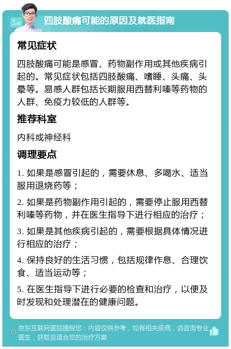 四肢酸痛可能的原因及就医指南 常见症状 四肢酸痛可能是感冒、药物副作用或其他疾病引起的。常见症状包括四肢酸痛、嗜睡、头痛、头晕等。易感人群包括长期服用西替利嗪等药物的人群、免疫力较低的人群等。 推荐科室 内科或神经科 调理要点 1. 如果是感冒引起的，需要休息、多喝水、适当服用退烧药等； 2. 如果是药物副作用引起的，需要停止服用西替利嗪等药物，并在医生指导下进行相应的治疗； 3. 如果是其他疾病引起的，需要根据具体情况进行相应的治疗； 4. 保持良好的生活习惯，包括规律作息、合理饮食、适当运动等； 5. 在医生指导下进行必要的检查和治疗，以便及时发现和处理潜在的健康问题。