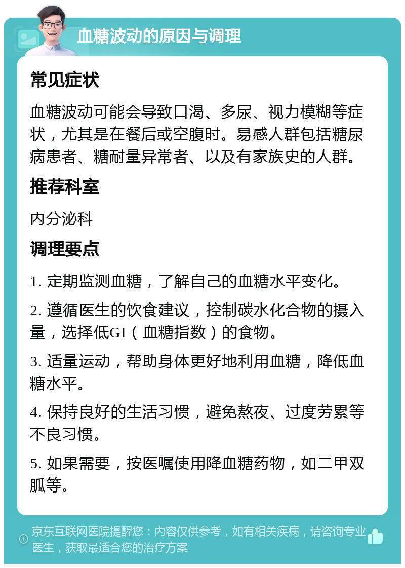 血糖波动的原因与调理 常见症状 血糖波动可能会导致口渴、多尿、视力模糊等症状，尤其是在餐后或空腹时。易感人群包括糖尿病患者、糖耐量异常者、以及有家族史的人群。 推荐科室 内分泌科 调理要点 1. 定期监测血糖，了解自己的血糖水平变化。 2. 遵循医生的饮食建议，控制碳水化合物的摄入量，选择低GI（血糖指数）的食物。 3. 适量运动，帮助身体更好地利用血糖，降低血糖水平。 4. 保持良好的生活习惯，避免熬夜、过度劳累等不良习惯。 5. 如果需要，按医嘱使用降血糖药物，如二甲双胍等。