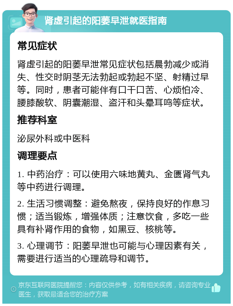 肾虚引起的阳萎早泄就医指南 常见症状 肾虚引起的阳萎早泄常见症状包括晨勃减少或消失、性交时阴茎无法勃起或勃起不坚、射精过早等。同时，患者可能伴有口干口苦、心烦怕冷、腰膝酸软、阴囊潮湿、盗汗和头晕耳鸣等症状。 推荐科室 泌尿外科或中医科 调理要点 1. 中药治疗：可以使用六味地黄丸、金匮肾气丸等中药进行调理。 2. 生活习惯调整：避免熬夜，保持良好的作息习惯；适当锻炼，增强体质；注意饮食，多吃一些具有补肾作用的食物，如黑豆、核桃等。 3. 心理调节：阳萎早泄也可能与心理因素有关，需要进行适当的心理疏导和调节。