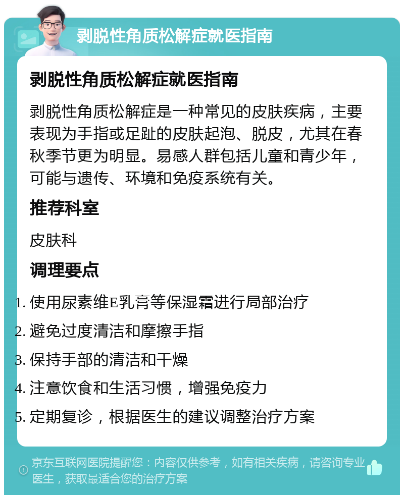 剥脱性角质松解症就医指南 剥脱性角质松解症就医指南 剥脱性角质松解症是一种常见的皮肤疾病，主要表现为手指或足趾的皮肤起泡、脱皮，尤其在春秋季节更为明显。易感人群包括儿童和青少年，可能与遗传、环境和免疫系统有关。 推荐科室 皮肤科 调理要点 使用尿素维E乳膏等保湿霜进行局部治疗 避免过度清洁和摩擦手指 保持手部的清洁和干燥 注意饮食和生活习惯，增强免疫力 定期复诊，根据医生的建议调整治疗方案