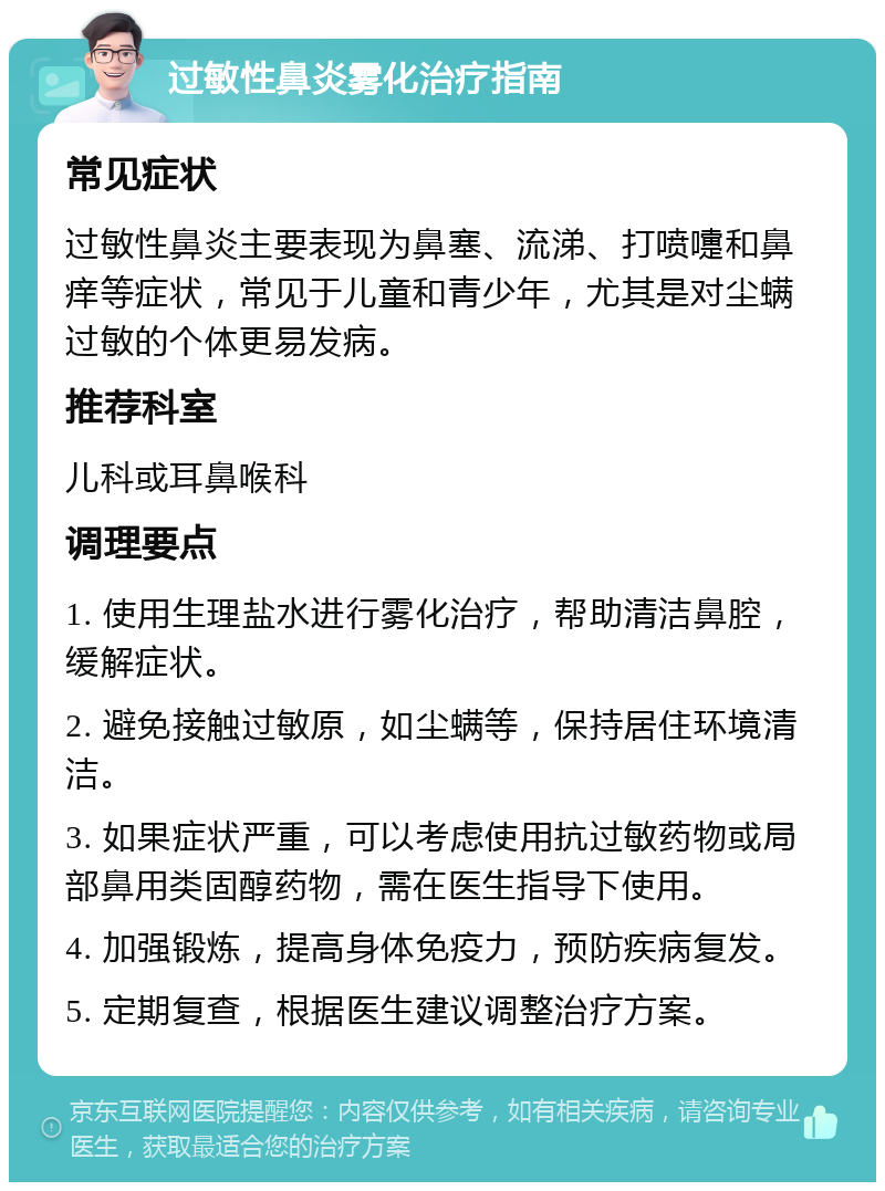 过敏性鼻炎雾化治疗指南 常见症状 过敏性鼻炎主要表现为鼻塞、流涕、打喷嚏和鼻痒等症状，常见于儿童和青少年，尤其是对尘螨过敏的个体更易发病。 推荐科室 儿科或耳鼻喉科 调理要点 1. 使用生理盐水进行雾化治疗，帮助清洁鼻腔，缓解症状。 2. 避免接触过敏原，如尘螨等，保持居住环境清洁。 3. 如果症状严重，可以考虑使用抗过敏药物或局部鼻用类固醇药物，需在医生指导下使用。 4. 加强锻炼，提高身体免疫力，预防疾病复发。 5. 定期复查，根据医生建议调整治疗方案。