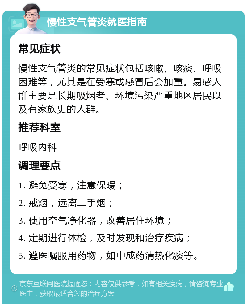 慢性支气管炎就医指南 常见症状 慢性支气管炎的常见症状包括咳嗽、咳痰、呼吸困难等，尤其是在受寒或感冒后会加重。易感人群主要是长期吸烟者、环境污染严重地区居民以及有家族史的人群。 推荐科室 呼吸内科 调理要点 1. 避免受寒，注意保暖； 2. 戒烟，远离二手烟； 3. 使用空气净化器，改善居住环境； 4. 定期进行体检，及时发现和治疗疾病； 5. 遵医嘱服用药物，如中成药清热化痰等。