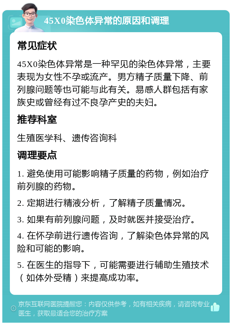 45X0染色体异常的原因和调理 常见症状 45X0染色体异常是一种罕见的染色体异常，主要表现为女性不孕或流产。男方精子质量下降、前列腺问题等也可能与此有关。易感人群包括有家族史或曾经有过不良孕产史的夫妇。 推荐科室 生殖医学科、遗传咨询科 调理要点 1. 避免使用可能影响精子质量的药物，例如治疗前列腺的药物。 2. 定期进行精液分析，了解精子质量情况。 3. 如果有前列腺问题，及时就医并接受治疗。 4. 在怀孕前进行遗传咨询，了解染色体异常的风险和可能的影响。 5. 在医生的指导下，可能需要进行辅助生殖技术（如体外受精）来提高成功率。