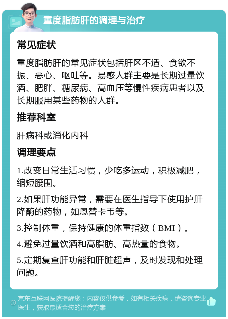 重度脂肪肝的调理与治疗 常见症状 重度脂肪肝的常见症状包括肝区不适、食欲不振、恶心、呕吐等。易感人群主要是长期过量饮酒、肥胖、糖尿病、高血压等慢性疾病患者以及长期服用某些药物的人群。 推荐科室 肝病科或消化内科 调理要点 1.改变日常生活习惯，少吃多运动，积极减肥，缩短腰围。 2.如果肝功能异常，需要在医生指导下使用护肝降酶的药物，如恩替卡韦等。 3.控制体重，保持健康的体重指数（BMI）。 4.避免过量饮酒和高脂肪、高热量的食物。 5.定期复查肝功能和肝脏超声，及时发现和处理问题。