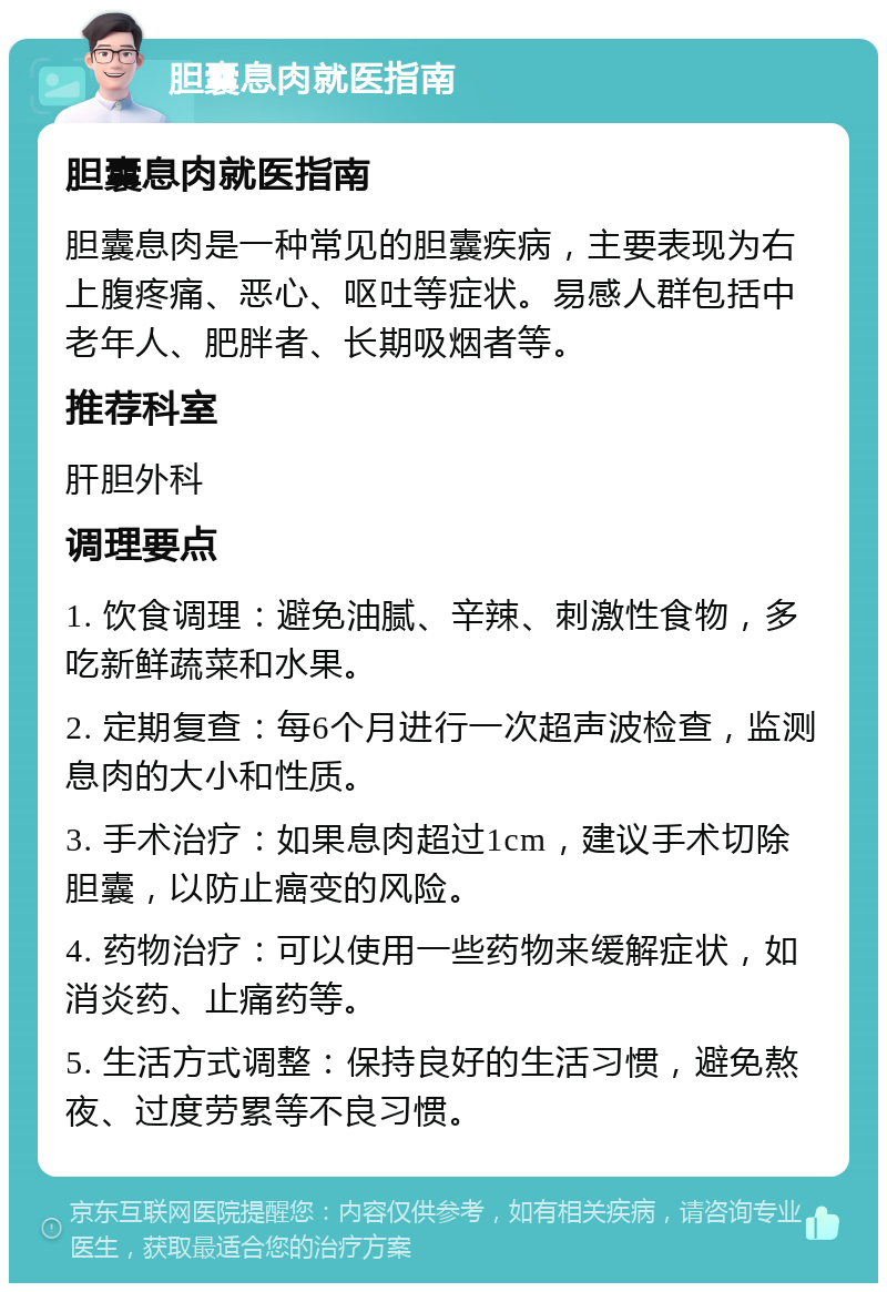 胆囊息肉就医指南 胆囊息肉就医指南 胆囊息肉是一种常见的胆囊疾病，主要表现为右上腹疼痛、恶心、呕吐等症状。易感人群包括中老年人、肥胖者、长期吸烟者等。 推荐科室 肝胆外科 调理要点 1. 饮食调理：避免油腻、辛辣、刺激性食物，多吃新鲜蔬菜和水果。 2. 定期复查：每6个月进行一次超声波检查，监测息肉的大小和性质。 3. 手术治疗：如果息肉超过1cm，建议手术切除胆囊，以防止癌变的风险。 4. 药物治疗：可以使用一些药物来缓解症状，如消炎药、止痛药等。 5. 生活方式调整：保持良好的生活习惯，避免熬夜、过度劳累等不良习惯。