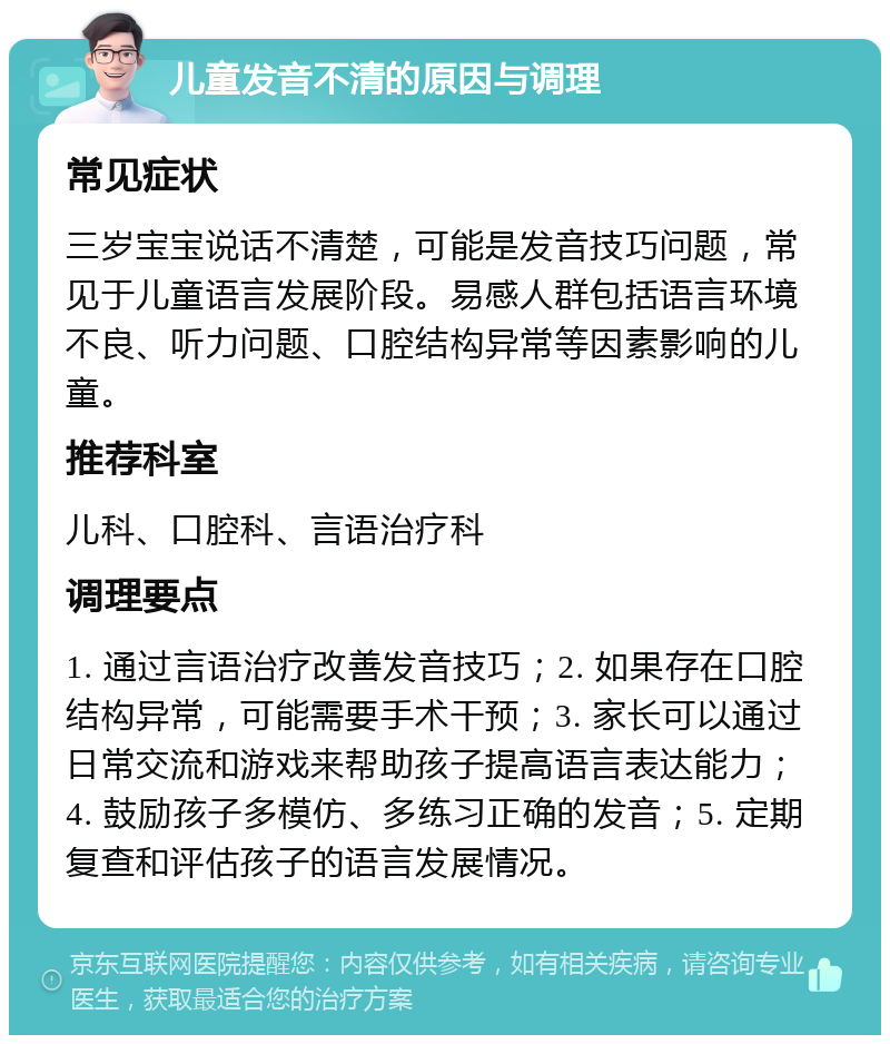 儿童发音不清的原因与调理 常见症状 三岁宝宝说话不清楚，可能是发音技巧问题，常见于儿童语言发展阶段。易感人群包括语言环境不良、听力问题、口腔结构异常等因素影响的儿童。 推荐科室 儿科、口腔科、言语治疗科 调理要点 1. 通过言语治疗改善发音技巧；2. 如果存在口腔结构异常，可能需要手术干预；3. 家长可以通过日常交流和游戏来帮助孩子提高语言表达能力；4. 鼓励孩子多模仿、多练习正确的发音；5. 定期复查和评估孩子的语言发展情况。